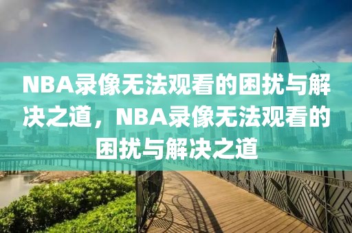 NBA录像无法观看的困扰与解决之道，NBA录像无法观看的困扰与解决之道-第1张图片-98直播吧