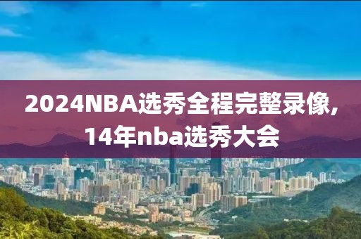 2024NBA选秀全程完整录像,14年nba选秀大会-第1张图片-98直播吧