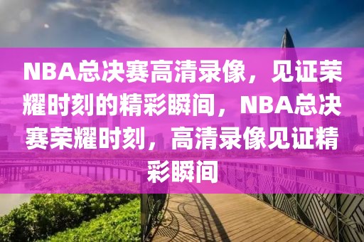 NBA总决赛高清录像，见证荣耀时刻的精彩瞬间，NBA总决赛荣耀时刻，高清录像见证精彩瞬间-第1张图片-98直播吧