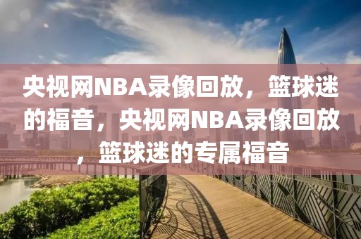 央视网NBA录像回放，篮球迷的福音，央视网NBA录像回放，篮球迷的专属福音-第1张图片-98直播吧