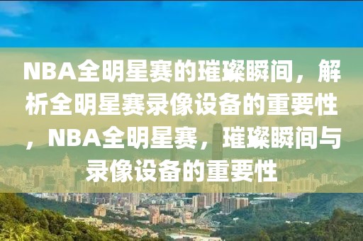 NBA全明星赛的璀璨瞬间，解析全明星赛录像设备的重要性，NBA全明星赛，璀璨瞬间与录像设备的重要性-第1张图片-98直播吧