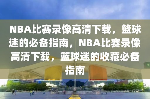 NBA比赛录像高清下载，篮球迷的必备指南，NBA比赛录像高清下载，篮球迷的收藏必备指南-第1张图片-98直播吧