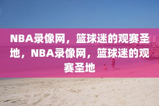 NBA录像网，篮球迷的观赛圣地，NBA录像网，篮球迷的观赛圣地-第1张图片-98直播吧