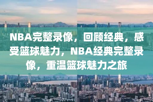 NBA完整录像，回顾经典，感受篮球魅力，NBA经典完整录像，重温篮球魅力之旅-第1张图片-98直播吧