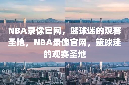 NBA录像官网，篮球迷的观赛圣地，NBA录像官网，篮球迷的观赛圣地-第1张图片-98直播吧