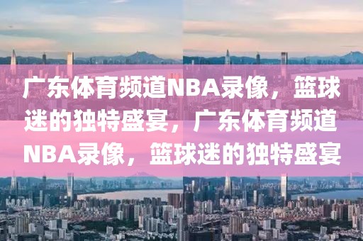 广东体育频道NBA录像，篮球迷的独特盛宴，广东体育频道NBA录像，篮球迷的独特盛宴-第1张图片-98直播吧