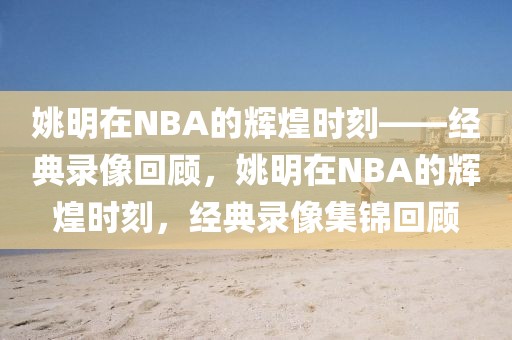 姚明在NBA的辉煌时刻——经典录像回顾，姚明在NBA的辉煌时刻，经典录像集锦回顾-第1张图片-98直播吧