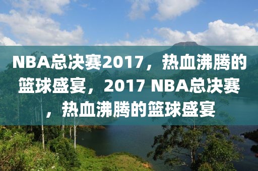 NBA总决赛2017，热血沸腾的篮球盛宴，2017 NBA总决赛，热血沸腾的篮球盛宴-第1张图片-98直播吧