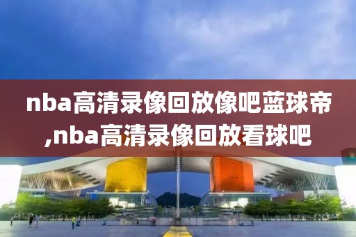 nba高清录像回放像吧蓝球帝,nba高清录像回放看球吧-第1张图片-98直播吧