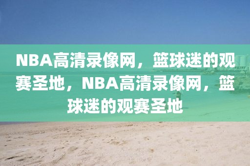 NBA高清录像网，篮球迷的观赛圣地，NBA高清录像网，篮球迷的观赛圣地-第1张图片-98直播吧