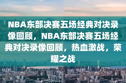 NBA东部决赛五场经典对决录像回顾，NBA东部决赛五场经典对决录像回顾，热血激战，荣耀之战-第1张图片-98直播吧