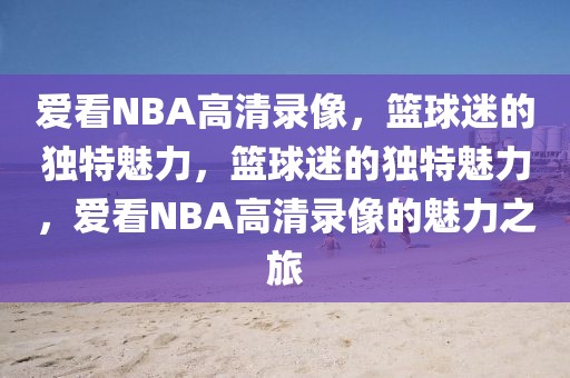 爱看NBA高清录像，篮球迷的独特魅力，篮球迷的独特魅力，爱看NBA高清录像的魅力之旅-第1张图片-98直播吧