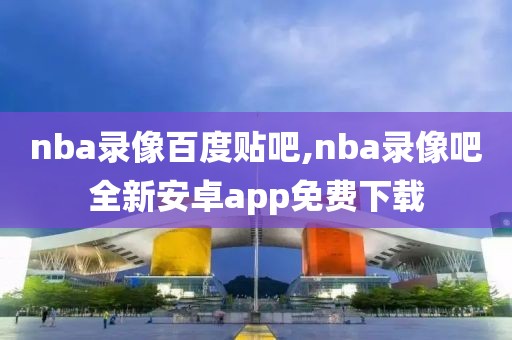 nba录像百度贴吧,nba录像吧全新安卓app免费下载-第1张图片-98直播吧