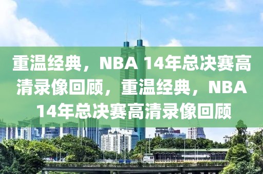 重温经典，NBA 14年总决赛高清录像回顾，重温经典，NBA 14年总决赛高清录像回顾-第1张图片-98直播吧