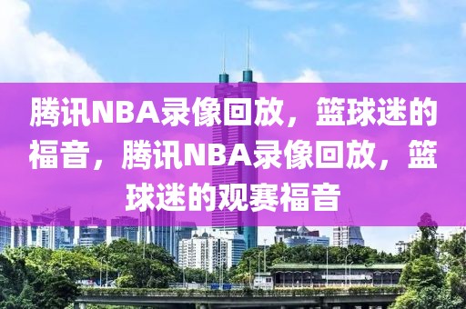 腾讯NBA录像回放，篮球迷的福音，腾讯NBA录像回放，篮球迷的观赛福音-第1张图片-98直播吧