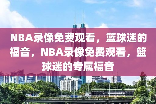 NBA录像免费观看，篮球迷的福音，NBA录像免费观看，篮球迷的专属福音-第1张图片-98直播吧