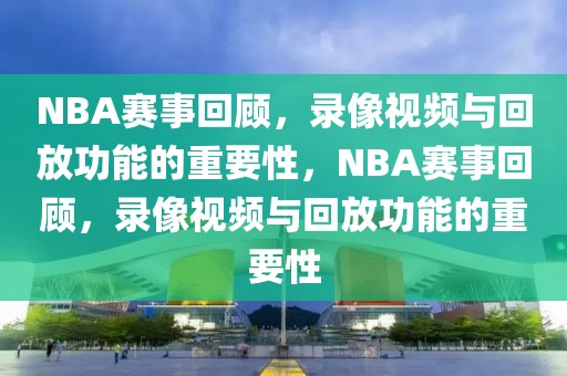 NBA赛事回顾，录像视频与回放功能的重要性，NBA赛事回顾，录像视频与回放功能的重要性-第1张图片-98直播吧