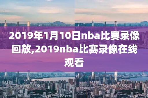 2019年1月10日nba比赛录像回放,2019nba比赛录像在线观看-第1张图片-98直播吧