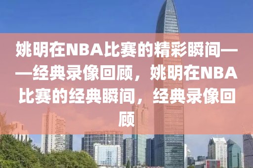 姚明在NBA比赛的精彩瞬间——经典录像回顾，姚明在NBA比赛的经典瞬间，经典录像回顾-第1张图片-98直播吧