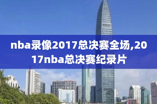 nba录像2017总决赛全场,2017nba总决赛纪录片-第1张图片-98直播吧