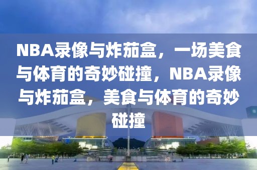 NBA录像与炸茄盒，一场美食与体育的奇妙碰撞，NBA录像与炸茄盒，美食与体育的奇妙碰撞-第1张图片-98直播吧