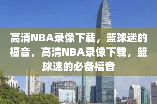 高清NBA录像下载，篮球迷的福音，高清NBA录像下载，篮球迷的必备福音-第1张图片-98直播吧