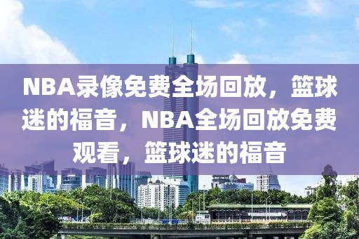 NBA录像免费全场回放，篮球迷的福音，NBA全场回放免费观看，篮球迷的福音-第1张图片-98直播吧