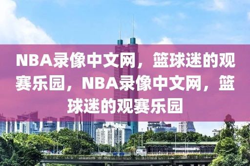 NBA录像中文网，篮球迷的观赛乐园，NBA录像中文网，篮球迷的观赛乐园-第1张图片-98直播吧