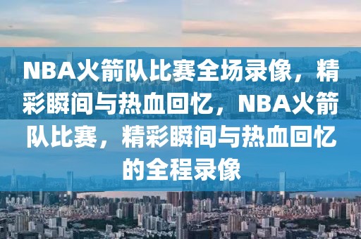 NBA火箭队比赛全场录像，精彩瞬间与热血回忆，NBA火箭队比赛，精彩瞬间与热血回忆的全程录像-第1张图片-98直播吧