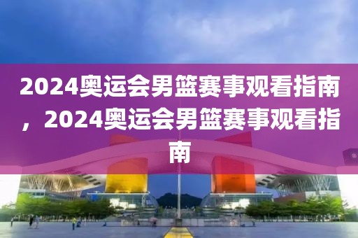 2024奥运会男篮赛事观看指南，2024奥运会男篮赛事观看指南-第1张图片-98直播吧