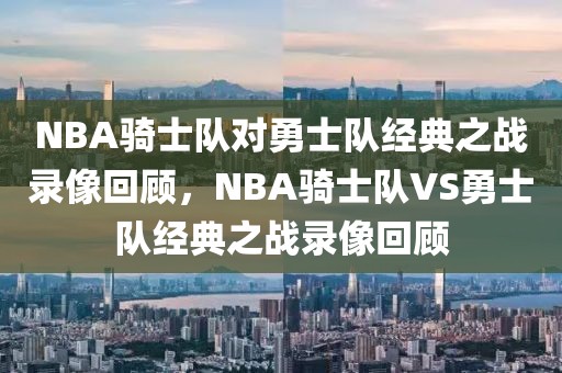 NBA骑士队对勇士队经典之战录像回顾，NBA骑士队VS勇士队经典之战录像回顾-第1张图片-98直播吧