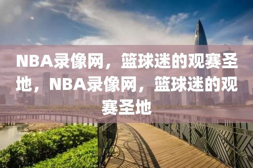 NBA录像网，篮球迷的观赛圣地，NBA录像网，篮球迷的观赛圣地-第1张图片-98直播吧