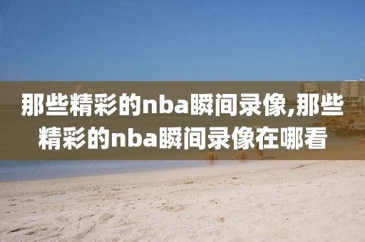 那些精彩的nba瞬间录像,那些精彩的nba瞬间录像在哪看-第1张图片-98直播吧