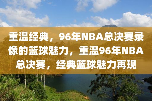 重温经典，96年NBA总决赛录像的篮球魅力，重温96年NBA总决赛，经典篮球魅力再现-第1张图片-98直播吧