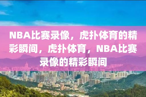 NBA比赛录像，虎扑体育的精彩瞬间，虎扑体育，NBA比赛录像的精彩瞬间-第1张图片-98直播吧