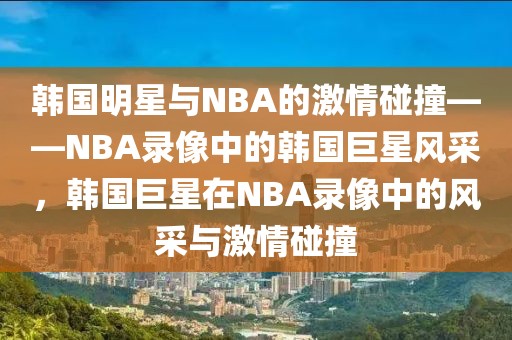 韩国明星与NBA的激情碰撞——NBA录像中的韩国巨星风采，韩国巨星在NBA录像中的风采与激情碰撞-第1张图片-98直播吧