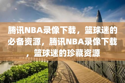 腾讯NBA录像下载，篮球迷的必备资源，腾讯NBA录像下载，篮球迷的珍藏资源-第1张图片-98直播吧