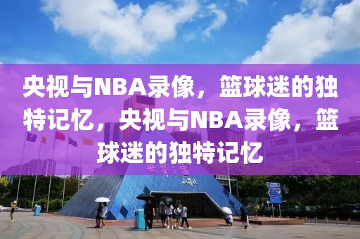 央视与NBA录像，篮球迷的独特记忆，央视与NBA录像，篮球迷的独特记忆-第1张图片-98直播吧