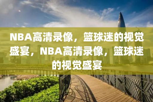 NBA高清录像，篮球迷的视觉盛宴，NBA高清录像，篮球迷的视觉盛宴-第1张图片-98直播吧