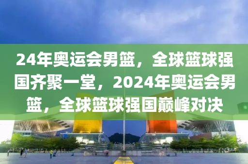 24年奥运会男篮，全球篮球强国齐聚一堂，2024年奥运会男篮，全球篮球强国巅峰对决-第1张图片-98直播吧