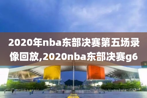 2020年nba东部决赛第五场录像回放,2020nba东部决赛g6-第1张图片-98直播吧