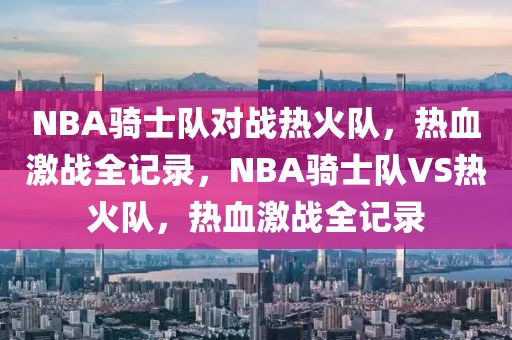 NBA骑士队对战热火队，热血激战全记录，NBA骑士队VS热火队，热血激战全记录-第1张图片-98直播吧