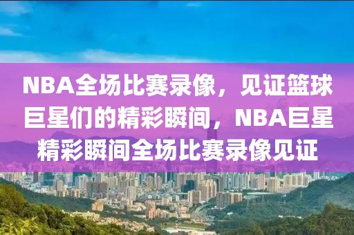 NBA全场比赛录像，见证篮球巨星们的精彩瞬间，NBA巨星精彩瞬间全场比赛录像见证-第1张图片-98直播吧