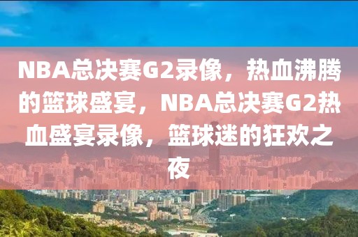 NBA总决赛G2录像，热血沸腾的篮球盛宴，NBA总决赛G2热血盛宴录像，篮球迷的狂欢之夜-第1张图片-98直播吧