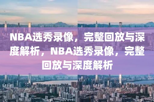 NBA选秀录像，完整回放与深度解析，NBA选秀录像，完整回放与深度解析-第1张图片-98直播吧