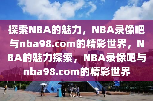 探索NBA的魅力，NBA录像吧与nba98.com的精彩世界，NBA的魅力探索，NBA录像吧与nba98.com的精彩世界-第1张图片-98直播吧