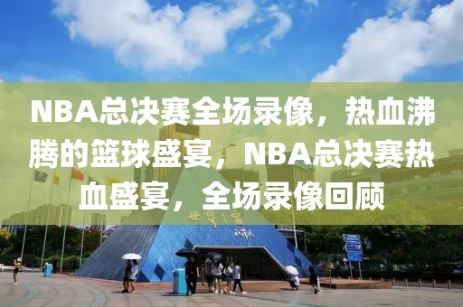 NBA总决赛全场录像，热血沸腾的篮球盛宴，NBA总决赛热血盛宴，全场录像回顾-第1张图片-98直播吧