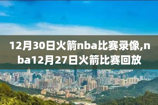 12月30日火箭nba比赛录像,nba12月27日火箭比赛回放-第1张图片-98直播吧