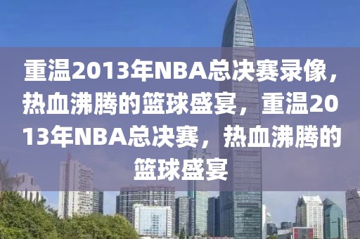 重温2013年NBA总决赛录像，热血沸腾的篮球盛宴，重温2013年NBA总决赛，热血沸腾的篮球盛宴-第1张图片-98直播吧