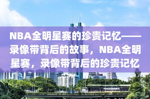 NBA全明星赛的珍贵记忆——录像带背后的故事，NBA全明星赛，录像带背后的珍贵记忆-第1张图片-98直播吧